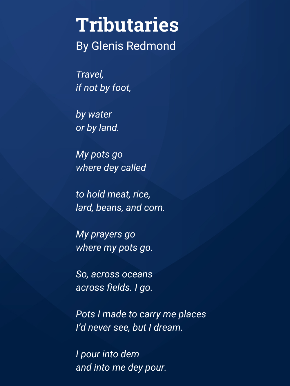A poem by Glenis Redmond called Tributaries. Tributaries By Glennis Redmond  Travel, If not by foot,  by water or by land.  My pots go where dey called  to hold meat, rice, lard, beans, and corn.  My prayers go where my pots go.  So, across oceans across fields. I go.  Pots I made to carry me places  I’d never see, but I dream.  I pour into dem  and into me dey pour.