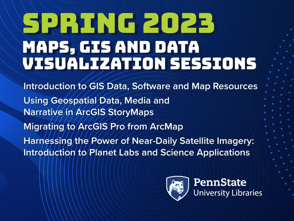 The words "Spring 2023 Maps GIS Data Visualization  Sessions, Introduce to GIS Data, Software and Map Resources; Using Geospatial Data, Media and Narrative in ArcGIS storyMaps; Migrating to ArcGIS Pro from ArcMap; Harnessing the Power of Near-Daily Satellite Imagery; and Introduction to Plant Labs and Science Applications, against a blue background with the Penn State University Libraries mark.