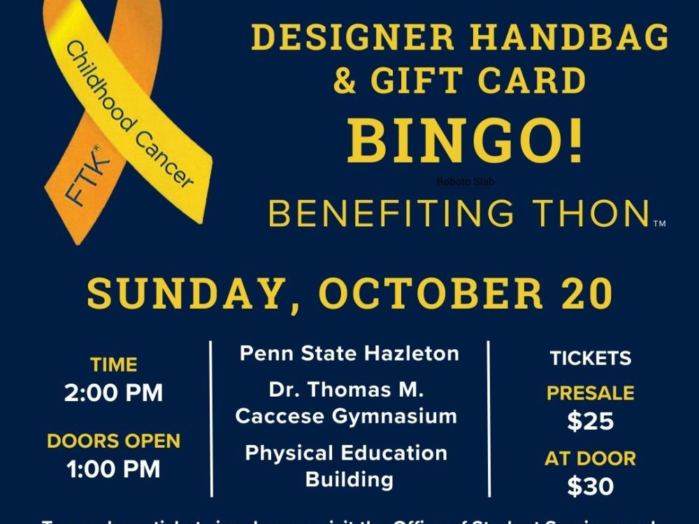 Decorative image for Penn State Hazleton Benefiting THON designer handbag and gift card bingo, benefiting THON, at 2 p.m. Sunday, Oct. 20, in the Dr. Thomas Caccesse Gymnasium in the Physical Education Building at Penn State Hazleton. Tickets are $25 presale or $30 at the door. To purchase tickets in advance, visit the Office of Student Services and Engagement, 105 Butler TLRC, call 570-450-3160, or email THON chairperson Lily Whipple at law6231@psu.edu. 
