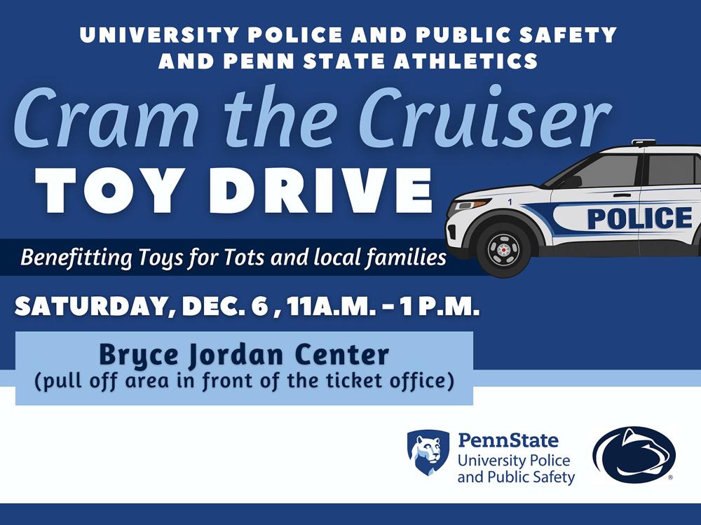 An image with a dark blue background and a graphic of a Penn State Police vehicle, along with the text "University Police and Public Safety and Penn State Athletics, Cram the Cruiser Toy Drive, Benefitting Toys for Tots and local families, Saturday, Dec. 6, 11 a.m.-1 p.m."