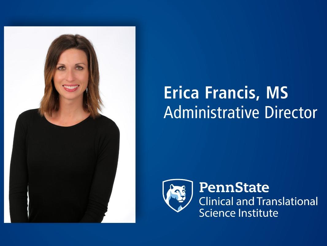 A head and shoulders professional portrait of Erica Francis against a blue background with her name, Erica Francis, credentials MS, and a logo with the Penn State nittany lion shield logo with the words Penn State Clinical and Translational Science Institute. 