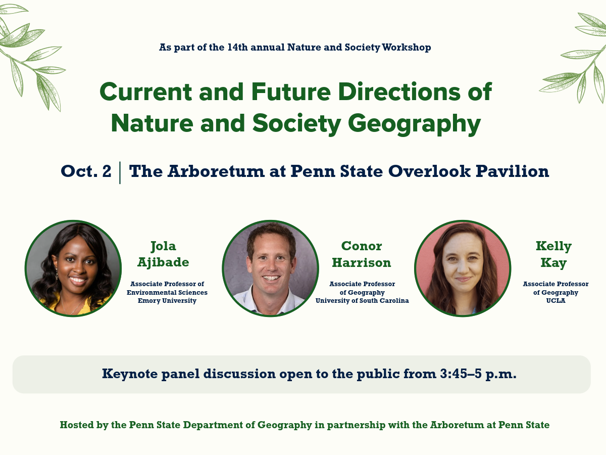 Graphic for the 14th annual Nature and Society Workshop keynote panel, “Current and Future Directions of Nature and Society Geography,” Oct. 2 at The Arboretum at Penn State Overlook Pavilion. Speakers are Jola Ajibade of Emory University, Conor Harrison of the University of South Carolina and Kelly Kay of UCLA. The keynote panel discussion is open to the public from 3:45 to 5 p.m.
