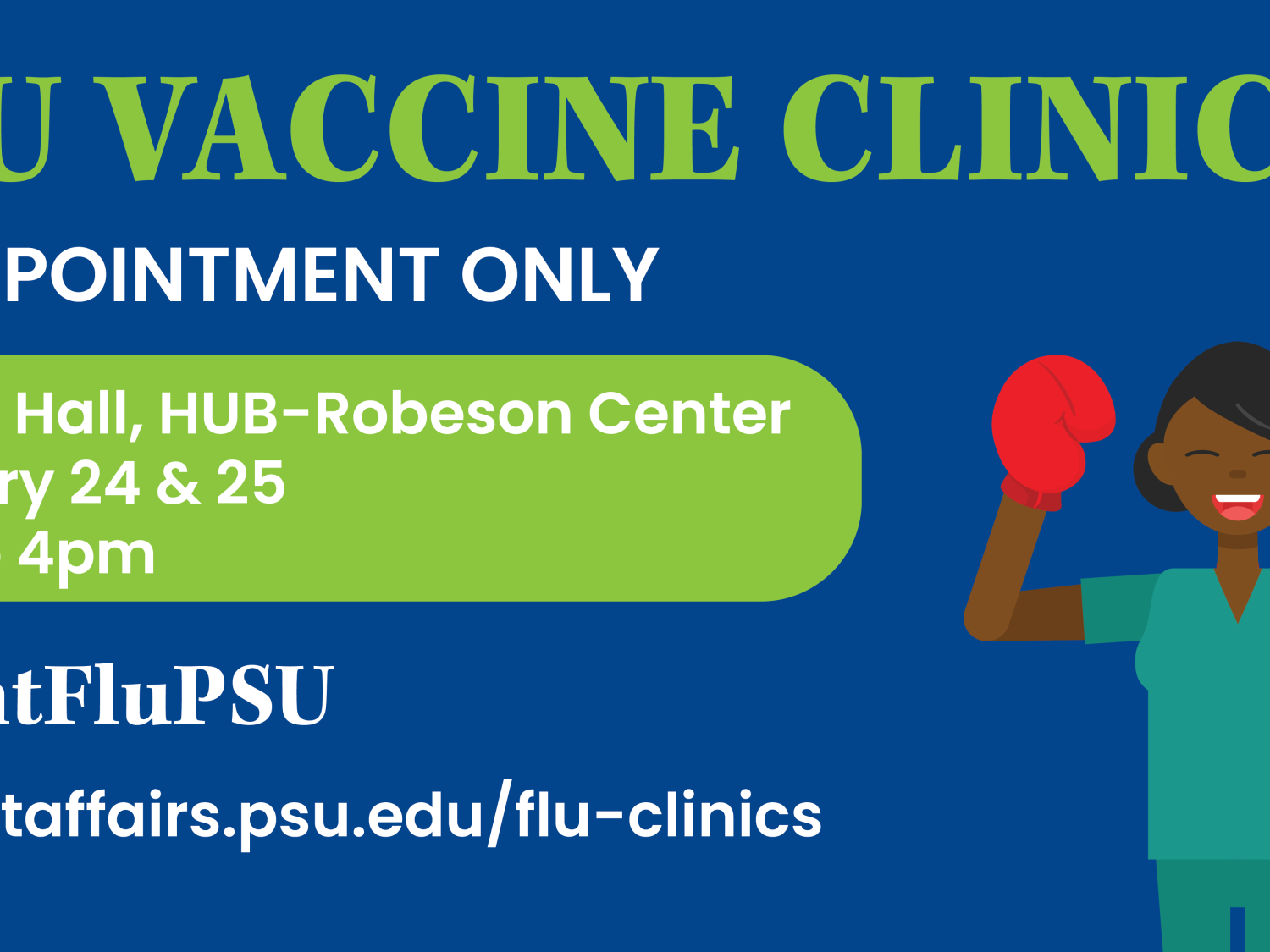 Flu vaccine clinics, by appointment only. Alumni Hall, HUB-Robeson Center, February 24 & 25, 9 a.m. to 4 p.m.. #FightFluPSU. studentaffairs.psu.edu/flu-clinics