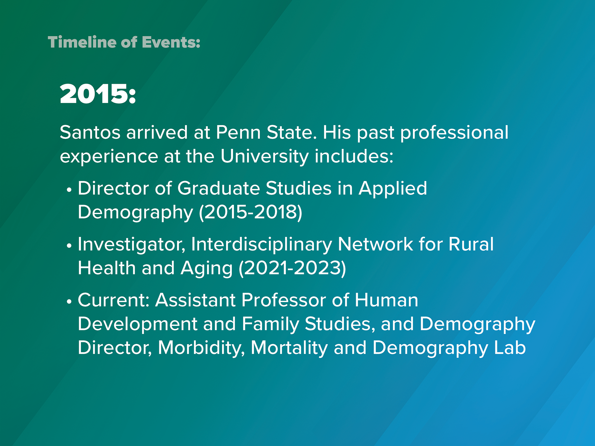 2015: Santos arrived at Penn State. His past professional experience at the University includes: director of graduate studies in applied demography (2015-2018); investigator, Interdisciplinary Network for Rural Health and Aging (2021-2023); current, assistant professor of human development and family studies and demography, director of the Morbidity, Mortality and Demography Lab
