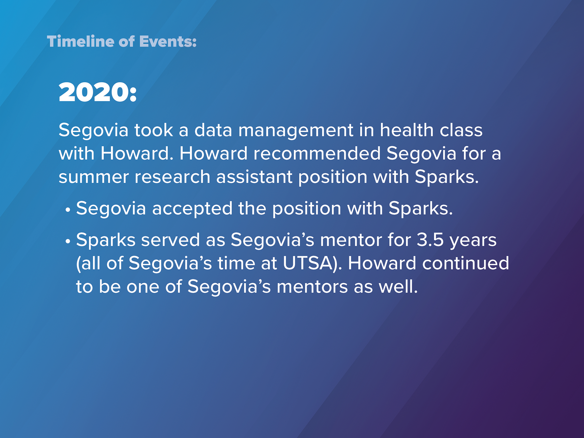 2020: Segovia took a data management in health class with Howard. Howard recommended Segovia for a summer research assistant position with Sparks. Segovia accepted the position with Sparks. Sparks served as Segovia's mentor for 3.5 years (all of Segovia's time at UTSA). Howard continued to be one of Segovia's mentors as well.