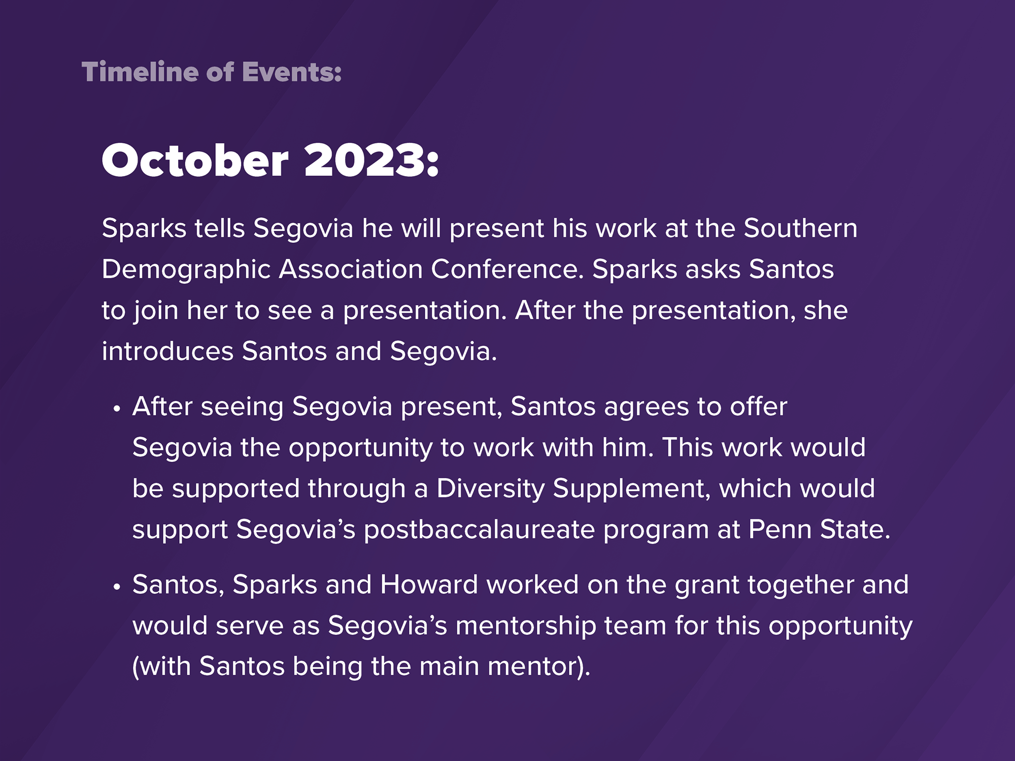 2023: Sparks tells Segovia he will present his work at the Southern Demographic Association Conference. Sparks asks Santos to join her to see the presentation. After seeing Segovia present, Santos agrees to offer Segovia the opportunity to work with him. This work would be supported through a Diversity Supplement, which would support Segovia's postbaccalaureate program at Penn State. Santos, Sparks and Howard worked on the grant together and would serve as Segovia's mentorship team.