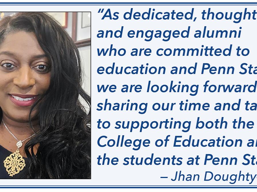 “As dedicated, thoughtful and engaged alumni who are committed to education and Penn State, we are looking forward to sharing our time and talents to supporting both the College of Education and the students at Penn State.” — Jhan Doughty-Berry