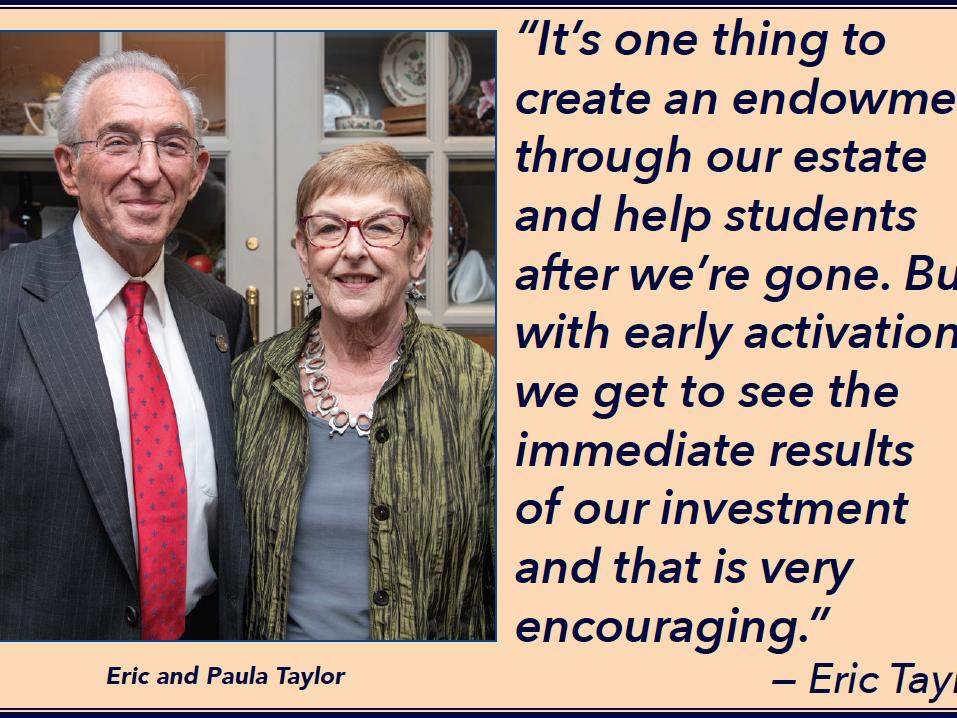 “It’s one thing to create an endowment through our estate and help students after we’re gone. But with early activation, we get to see the immediate results of our investment and that is very encouraging.” — Eric Taylor